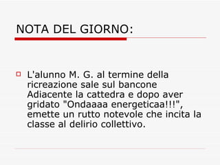 NOTA DEL GIORNO: L'alunno M. G. al termine della ricreazione sale sul bancone Adiacente la cattedra e dopo aver gridato "Ondaaaa energeticaa!!!", emette un rutto notevole che incita la classe al delirio collettivo. 