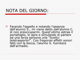 NOTA DEL GIORNO: Facendo l'appello e notando l'assenza dell'alunno S., mi viene detto dall'alunno C. di non preoccuparmi. Quest'ultimo estrae il portafoglio, lo apre e simulando di parlare ad una terza persona urla "Scotty: teletrasporto!". Con fragorosi effetti sonori fatti con la bocca, l'alunno S. fuoriesce dall'armadio. 