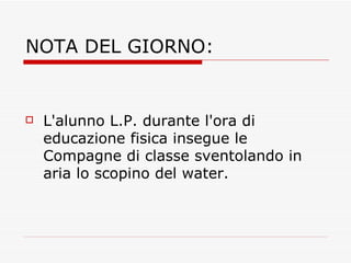 NOTA DEL GIORNO: L'alunno L.P. durante l'ora di educazione fisica insegue le Compagne di classe sventolando in aria lo scopino del water. 