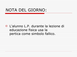 NOTA DEL GIORNO: L'alunno L.P. durante la lezione di educazione fisica usa la pertica come simbolo fallico.  