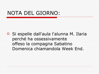 NOTA DEL GIORNO: Si espelle dall'aula l'alunna M. Ilaria perché ha ossessivamente offeso la compagna Sabatino Domenica chiamandola Week End. 
