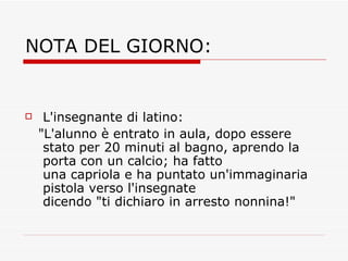 NOTA DEL GIORNO: L'insegnante di latino:  "L'alunno è entrato in aula, dopo essere stato per 20 minuti al bagno, aprendo la porta con un calcio; ha fatto una capriola e ha puntato un'immaginaria pistola verso l'insegnate dicendo "ti dichiaro in arresto nonnina!" 