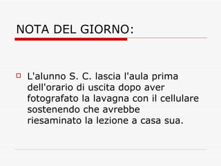 NOTA DEL GIORNO: L'alunno S. C. lascia l'aula prima dell'orario di uscita dopo aver fotografato la lavagna con il cellulare sostenendo che avrebbe riesaminato la lezione a casa sua. 