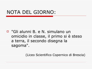 NOTA DEL GIORNO: "Gli alunni B. e N. simulano un omicidio in classe, il primo si è steso a terra, il secondo disegna la sagoma". (Liceo Scientifico Copernico di Brescia) 