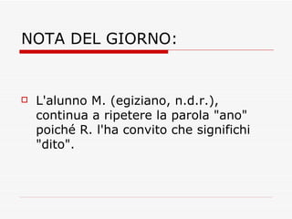 NOTA DEL GIORNO: L'alunno M. (egiziano, n.d.r.), continua a ripetere la parola "ano" poiché R. l'ha convito che significhi "dito".  