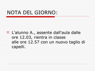 NOTA DEL GIORNO: L'alunno A., assente dall'aula dalle ore 12.03, rientra in classe alle ore 12.57 con un nuovo taglio di capelli.  