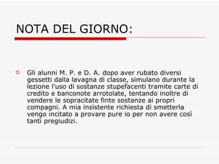 NOTA DEL GIORNO: Gli alunni M. P. e D. A. dopo aver rubato diversi gessetti dalla lavagna di classe, simulano durante la lezione l'uso di sostanze stupefacenti tramite carte di credito e banconote arrotolate, tentando inoltre di vendere le sopracitate finte sostanze ai propri compagni. A mia insistente richiesta di smetterla vengo incitato a provare pure io per non avere così tanti pregiudizi. 