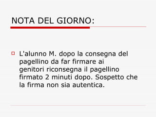 NOTA DEL GIORNO: L'alunno M. dopo la consegna del pagellino da far firmare ai genitori riconsegna il pagellino firmato 2 minuti dopo. Sospetto che la firma non sia autentica. 