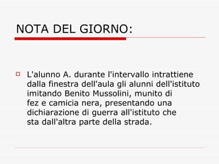 NOTA DEL GIORNO: L'alunno A. durante l'intervallo intrattiene dalla finestra dell'aula gli alunni dell'istituto imitando Benito Mussolini, munito di fez e camicia nera, presentando una dichiarazione di guerra all'istituto che sta dall'altra parte della strada. 