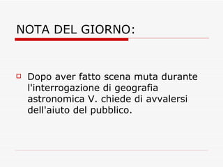 NOTA DEL GIORNO: Dopo aver fatto scena muta durante l'interrogazione di geografia astronomica V. chiede di avvalersi dell'aiuto del pubblico. 