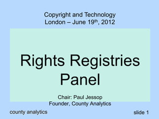 county analytics slide 1
Rights Registries
Panel
Chair: Paul Jessop
Founder, County Analytics
Copyright and Technology
London – June 19th, 2012
 