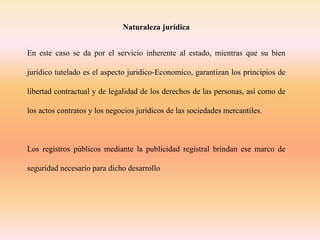 Naturaleza jurídica
En este caso se da por el servicio inherente al estado, mientras que su bien
jurídico tutelado es el aspecto juridico-Economico, garantizan los principios de
libertad contractual y de legalidad de los derechos de las personas, así como de
los actos contratos y los negocios jurídicos de las sociedades mercantiles.
Los registros públicos mediante la publicidad registral brindan ese marco de
seguridad necesario para dicho desarrollo
 