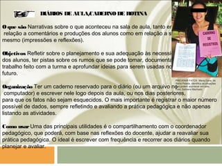DIÁRIOS DE AULA/CADERNODE ROTINA
Oque são Narrativas sobre o que aconteceu na sala de aula, tanto em
relação a comentários e produções dos alunos como em relação a si
mesmo (impressões e reflexões). 
Objetivos Refletir sobre o planejamento e sua adequação às necessidades
dos alunos, ter pistas sobre os rumos que se pode tomar, documentar o
trabalho feito com a turma e aprofundar ideias para serem usadas no
futuro.
Organização Ter um caderno reservado para o diário (ou um arquivo no
computador) e escrever nele logo depois da aula, ou nos dias posteriores,
para que os fatos não sejam esquecidos. O mais importante é registrar o maior número
possível de dados, sempre refletindo e avaliando a prática pedagógica e não apenas
listando as atividades.
Como usarUma das principais utilidades é o compartilhamento com o coordenador
pedagógico, que poderá, com base nas reflexões do docente, ajudar a reavaliar sua
prática pedagógica. O ideal é escrever com frequência e recorrer aos diários quando
planejar e avaliar. 
PREVENIR FATOS Maria Cena, de
Serra Pelada, identifica as situações
que podem acontecer em sala.
Foto: Salviano Machado
 