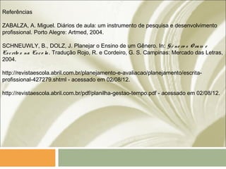 Referências
ZABALZA, A. Miguel. Diários de aula: um instrumento de pesquisa e desenvolvimento
profissional. Porto Alegre: Artmed, 2004.
SCHNEUWLY, B., DOLZ, J. Planejar o Ensino de um Gênero. In: G ê ne ro s O rais e
Escrito s na Esco la. Tradução Rojo, R. e Cordeiro, G. S. Campinas: Mercado das Letras,
2004.
http://revistaescola.abril.com.br/planejamento-e-avaliacao/planejamento/escrita-
profissional-427279.shtml - acessado em 02/08/12.
http://revistaescola.abril.com.br/pdf/planilha-gestao-tempo.pdf - acessado em 02/08/12.
 