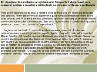 Do planejamento à avaliação, o registro é uma ferramenta indispensável para
organizar, analisar e reavaliar a prática tanto do professor/professor coordenador
Para quem coordena ou dá aula, o registro torna-se mais que um roteiro de atividades
que serão ou foram desenvolvidas. Escrever o que se pratica é repensar/refletir sobre
cada decisão que foi ou será tomada, permitindo aprimorar ou adequar as necessidades
da comunidade escolar como um todo. Sem esse registro tanto o coordenador ,quanto o
professor correm o risco de cair na “improvisação”.
Registrando/ anotando é possível identificar os avanços ou dificuldades dos
professores/alunos em atingir este ou aquele objetivo. Segundo o educador espanhol
Miguel Zabalza, "há aqueles com características basicamente burocráticas. São os que
contêm apenas os temas abordados, as presenças e as faltas. Seu valor é relativo e
têm pouco a ver com a qualidade do trabalho docente". Os mais interessantes são os
que se referem às discussões críticas da turma, apresentam observações sobre o
processo de ensino e aprendizagem, reproduzem frases das crianças e reúnem
exemplos da produção. "Ou seja, são os que permitem construir o círculo da qualidade
de ensino: planejar, realizar, documentar, analisar e replanejar", completa Zabalza.
 