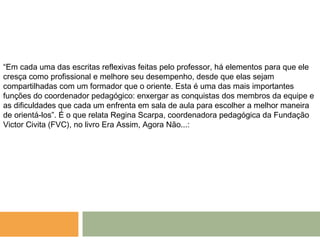 “Em cada uma das escritas reflexivas feitas pelo professor, há elementos para que ele
cresça como profissional e melhore seu desempenho, desde que elas sejam
compartilhadas com um formador que o oriente. Esta é uma das mais importantes
funções do coordenador pedagógico: enxergar as conquistas dos membros da equipe e
as dificuldades que cada um enfrenta em sala de aula para escolher a melhor maneira
de orientá-los”. É o que relata Regina Scarpa, coordenadora pedagógica da Fundação
Victor Civita (FVC), no livro Era Assim, Agora Não...:
 