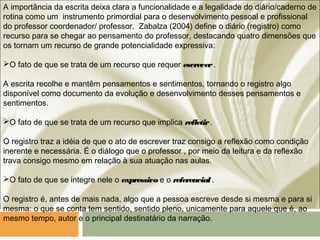 A importância da escrita deixa clara a funcionalidade e a legalidade do diário/caderno de
rotina como um instrumento primordial para o desenvolvimento pessoal e profissional
do professor coordenador/ professor. Zabalza (2004) define o diário (registro) como
recurso para se chegar ao pensamento do professor, destacando quatro dimensões que
os tornam um recurso de grande potencialidade expressiva:
O fato de que se trata de um recurso que requer escrever.
A escrita recolhe e mantêm pensamentos e sentimentos, tornando o registro algo
disponível como documento da evolução e desenvolvimento desses pensamentos e
sentimentos.
O fato de que se trata de um recurso que implica refletir.
O registro traz a idéia de que o ato de escrever traz consigo a reflexão como condição
inerente e necessária. É o diálogo que o professor , por meio da leitura e da reflexão
trava consigo mesmo em relação à sua atuação nas aulas.
O fato de que se integre nele o expressivo e o referencial .
O registro é, antes de mais nada, algo que a pessoa escreve desde si mesma e para si
mesma: o que se conta tem sentido, sentido pleno, unicamente para aquele que é, ao
mesmo tempo, autor e o principal destinatário da narração.
 
