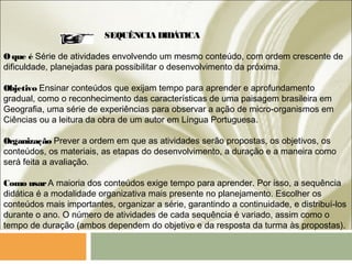 SEQUÊNCIA DIDÁTICA
Oque é Série de atividades envolvendo um mesmo conteúdo, com ordem crescente de
dificuldade, planejadas para possibilitar o desenvolvimento da próxima.
Objetivo Ensinar conteúdos que exijam tempo para aprender e aprofundamento
gradual, como o reconhecimento das características de uma paisagem brasileira em
Geografia, uma série de experiências para observar a ação de micro-organismos em
Ciências ou a leitura da obra de um autor em Língua Portuguesa.
Organização Prever a ordem em que as atividades serão propostas, os objetivos, os
conteúdos, os materiais, as etapas do desenvolvimento, a duração e a maneira como
será feita a avaliação.
Como usarA maioria dos conteúdos exige tempo para aprender. Por isso, a sequência
didática é a modalidade organizativa mais presente no planejamento. Escolher os
conteúdos mais importantes, organizar a série, garantindo a continuidade, e distribuí-los
durante o ano. O número de atividades de cada sequência é variado, assim como o
tempo de duração (ambos dependem do objetivo e da resposta da turma às propostas).
 