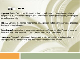 NOTAS
Oque são Anotações curtas feitas nas aulas, como frases, comentários dos alunos,
perguntas e dúvidas levantadas por eles, conteúdos a serem pesquisados, informações
para checagem etc.
Objetivo Lembrar momentos importantes e não perder dados significativos do processo
de ensino e aprendizagem.
Organização Deixar sobre a mesa uma prancheta, sulfites e canetas. Não é preciso se
preocupar com a ordem nem com a profundidade dos apontamentos.
Como usarElas serão a base de planejamentos futuros, relatórios mais detalhados
sobre projetos ou atividades e dos relatórios de avaliação dos alunos.
 