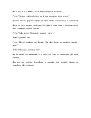 (La Pa acaricia en el hombro a un Ao para que trabaje en la actividad)
Pa-Aa: “Entonces, ¿cuál es el número que le sigue a quinientos treinta y nueve?
(Continúa haciendo preguntas dirigidas a la misma alumna sobre secuencia de los números)
(Luego de cinco preguntas, comienzan todos juntos a contar desde el quinientos cuarenta
hasta el quinientos cuarenta y nueve)
Pa-Aa: “Carla, después del quinientos cuarenta y nueve…”
Aa-Pa: “Quinientos uno.”
Pa-Aa: “Ella dice quinientos uno…Pamela, ¿Qué viene después del quinientos cuarenta y
nueve?”
Aa-Pa: “¿Quinientos cuarenta y diez?”
(La Pa escribe dos operaciones en la pizarra que deben ser desarrolladas por ambas
alumnas)
(Las dos Aas continúan desarrollando la operación hasta terminarla mientras sus
compañeros salen a almorzar)
 