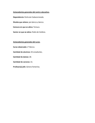Antecedentes generales del centro educativo.
Dependencia: Particular Subvencionado.
Niveles que atiene: pre-básico y básico.
Comuna en que se ubica: Temuco.
Sector en que se ubica: Pedro de Valdivia.
Antecedentes generales del curso.
Curso observado: 2° Básico.
Cantidad de alumnos: 43 estudiantes.
Cantidad de damas: 28.
Cantidad de varones: 15.
Profesor(a) jefe: Género femenino.
 