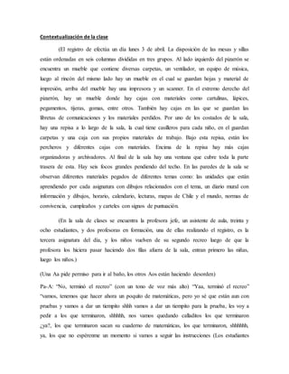 Contextualización de la clase
(El registro de efectúa un día lunes 3 de abril. La disposición de las mesas y sillas
están ordenadas en seis columnas divididas en tres grupos. Al lado izquierdo del pizarrón se
encuentra un mueble que contiene diversas carpetas, un ventilador, un equipo de música,
luego al rincón del mismo lado hay un mueble en el cual se guardan hojas y material de
impresión, arriba del mueble hay una impresora y un scanner. En el extremo derecho del
pizarrón, hay un mueble donde hay cajas con materiales como cartulinas, lápices,
pegamentos, tijeras, gomas, entre otros. También hay cajas en las que se guardan las
libretas de comunicaciones y los materiales perdidos. Por uno de los costados de la sala,
hay una repisa a lo largo de la sala, la cual tiene casilleros para cada niño, en el guardan
carpetas y una caja con sus propios materiales de trabajo. Bajo esta repisa, están los
percheros y diferentes cajas con materiales. Encima de la repisa hay más cajas
organizadoras y archivadores. Al final de la sala hay una ventana que cubre toda la parte
trasera de esta. Hay seis focos grandes pendiendo del techo. En las paredes de la sala se
observan diferentes materiales pegados de diferentes temas como: las unidades que están
aprendiendo por cada asignatura con dibujos relacionados con el tema, un diario mural con
información y dibujos, horario, calendario, lecturas, mapas de Chile y el mundo, normas de
convivencia, cumpleaños y carteles con signos de puntuación.
(En la sala de clases se encuentra la profesora jefe, un asistente de aula, treinta y
ocho estudiantes, y dos profesoras en formación, una de ellas realizando el registro, es la
tercera asignatura del día, y los niños vuelven de su segundo recreo luego de que la
profesora los hiciera pasar haciendo dos filas afuera de la sala, entran primero las niñas,
luego los niños.)
(Una Aa pide permiso para ir al baño, los otros Aos están haciendo desorden)
Pa-A: “No, terminó el recreo” (con un tono de voz más alto) “Yaa, terminó el recreo”
“vamos, tenemos que hacer ahora un poquito de matemáticas, pero yo sé que están aun con
pruebas y vamos a dar un tiempito shhh vamos a dar un tiempito para la prueba, les voy a
pedir a los que terminaron, shhhhh, nos vamos quedando calladitos los que terminaron
¿ya?, los que terminaron sacan su cuaderno de matemáticas, los que terminaron, shhhhhh,
ya, los que no espérenme un momento si vamos a seguir las instrucciones (Los estudiantes
 