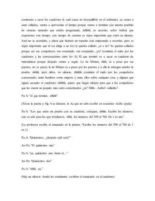 comienzan a sacar los cuadernos lo cual causa un desequilibrio en el ambiente), ya vamos a
estar callados, vamos a aprovechar el tiempo porque vamos a terminar con nuestra pruebita
de ciencias naturales que estaba programada, shhhhh, yo necesito, señor Aníbal, que
respetemos este tiempo, este tiempo de examen es súper importante que estén en silencio,
Axel no se acordaba, y ahora que hicimos un repasito está empezando a recordar, pero es
súper importante que tú (se dirige a un Ao) te quedes callado, ¿sí o no? Se quedan callados
porque así sus compañeros van avanzando, van avanzando, ¿ya? (continúa el ruido por los
cuadernos y las conversaciones entre los A) El que terminó va a sacar su cuaderno de
matemáticas porque después vamos a seguir. La tía Miriam, shhh, va a pasar por sus
puestos, no se paren, la tía Miriam va a pasar por los puestos y a ella le entregan ustedes la
prueba, shhhh, pero niños, en silencio, shhhhh (continúa el ruido por los compañeros
conversando, tanto hombres como mujeres y entre ellos sobre cualquier cosa, y algunos que
siguen sacando el cuaderno) shhhhh, quiero que hagan silencio para que a los compañeros
que les cuesta un poquito más estén concentrados ¿ya? Shhh…Aníbal calladito”.
Pa-A: “el que terminó, shhhh”.
(Tocan la puerta y Alg A se distraen, la Aa que no sabe escribir en ocasiones recibe ayuda)
Pa-A: “Los que están sin prueba con su cuaderno, coloquen, shhhh, Escribe los números,
esto es solo para los que terminaron, shhh, los números del 500 al 700. De 1 en uno”.
(La profesora escribe el enunciado en la pizarra: “Escribe los números del 500 al 700 de 1
en 1)
Pa-A: “Quinientos, ¿después cuál será?”
Ao-Pa: “El quinientos uno”
Pa-A: “ya, quinientos uno, hasta el…”
Ao-Pa: “Quinientos dos”
Pa-A: “shhh, ya,”
(Hay un silencio donde los estudiantes escriben el enunciado en el cuaderno)
 