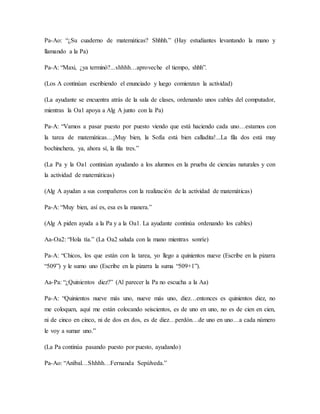 Pa-Ao: “¿Su cuaderno de matemáticas? Shhhh.” (Hay estudiantes levantando la mano y
llamando a la Pa)
Pa-A: “Maxi, ¿ya terminó?...shhhh…aproveche el tiempo, shhh”.
(Los A continúan escribiendo el enunciado y luego comienzan la actividad)
(La ayudante se encuentra atrás de la sala de clases, ordenando unos cables del computador,
mientras la Oa1 apoya a Alg A junto con la Pa)
Pa-A: “Vamos a pasar puesto por puesto viendo que está haciendo cada uno…estamos con
la tarea de matemáticas…¡Muy bien, la Sofía está bien calladita!...La fila dos está muy
bochinchera, ya, ahora sí, la fila tres.”
(La Pa y la Oa1 continúan ayudando a los alumnos en la prueba de ciencias naturales y con
la actividad de matemáticas)
(Alg A ayudan a sus compañeros con la realización de la actividad de matemáticas)
Pa-A: “Muy bien, así es, esa es la manera.”
(Alg A piden ayuda a la Pa y a la Oa1. La ayudante continúa ordenando los cables)
Aa-Oa2: “Hola tía.” (La Oa2 saluda con la mano mientras sonríe)
Pa-A: “Chicos, los que están con la tarea, yo llego a quinientos nueve (Escribe en la pizarra
“509”) y le sumo uno (Escribe en la pizarra la suma “509+1”).
Aa-Pa: “¿Quinientos diez?” (Al parecer la Pa no escucha a la Aa)
Pa-A: “Quinientos nueve más uno, nueve más uno, diez…entonces es quinientos diez, no
me coloquen, aquí me están colocando seiscientos, es de uno en uno, no es de cien en cien,
ni de cinco en cinco, ni de dos en dos, es de diez…perdón…de uno en uno…a cada número
le voy a sumar uno.”
(La Pa continúa pasando puesto por puesto, ayudando)
Pa-Ao: “Aníbal…Shhhh…Fernanda Sepúlveda.”
 