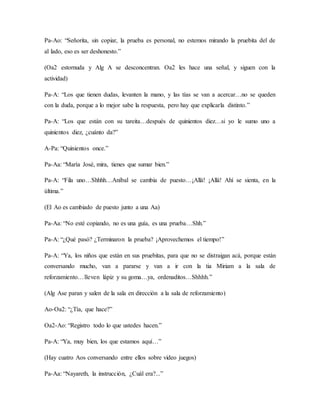 Pa-Ao: “Señorita, sin copiar, la prueba es personal, no estemos mirando la pruebita del de
al lado, eso es ser deshonesto.”
(Oa2 estornuda y Alg A se desconcentran. Oa2 les hace una señal, y siguen con la
actividad)
Pa-A: “Los que tienen dudas, levanten la mano, y las tías se van a acercar…no se queden
con la duda, porque a lo mejor sabe la respuesta, pero hay que explicarla distinto.”
Pa-A: “Los que están con su tareita…después de quinientos diez…si yo le sumo uno a
quinientos diez, ¿cuánto da?”
A-Pa: “Quinientos once.”
Pa-Aa: “María José, mira, tienes que sumar bien.”
Pa-A: “Fila uno…Shhhh…Aníbal se cambia de puesto…¡Allá! ¡Allá! Ahí se sienta, en la
última.”
(El Ao es cambiado de puesto junto a una Aa)
Pa-Aa: “No esté copiando, no es una guía, es una prueba…Shh.”
Pa-A: “¿Qué pasó? ¿Terminaron la prueba? ¡Aprovechemos el tiempo!”
Pa-A: “Ya, los niños que están en sus pruebitas, para que no se distraigan acá, porque están
conversando mucho, van a pararse y van a ir con la tia Miriam a la sala de
reforzamiento…lleven lápiz y su goma…ya, ordenaditos…Shhhh.”
(Alg Ase paran y salen de la sala en dirección a la sala de reforzamiento)
Ao-Oa2: “¿Tía, que hace?”
Oa2-Ao: “Registro todo lo que ustedes hacen.”
Pa-A: “Ya, muy bien, los que estamos aquí…”
(Hay cuatro Aos conversando entre ellos sobre video juegos)
Pa-Aa: “Nayareth, la instrucción, ¿Cuál era?...”
 