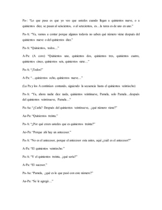 Pa-: “Lo que pasa es que yo veo que ustedes cuando llegan a quinientos nueve, o a
quinientos diez, se pasan al seiscientos, o al setecientos, es…la tarea es de uno en uno.”
Pa-A: “Ya, vamos a contar porque algunos todavía no saben qué número viene después del
quinientos nueve o del quinientos diez.”
Pa-A: “Quinientos, todos…”
A-Pa: (A coro) “Quinientos uno, quinientos dos, quinientos tres, quinientos cuatro,
quinientos cinco, quinientos seis, quinientos siete…”
Pa-A: “¡Todos!”
A-Pa: “…quinientos ocho, quinientos nueve…”
(La Pa y los A continúan contando, siguiendo la secuencia hasta el quinientos veintiocho)
Pa-A: “Ya, ahora nadie dice nada, quinientos veintinueve, Pamela, solo Pamela…después
del quinientos veintinueve, Pamela…”
Pa-Aa: “¿Carla? Después del quinientos veintinueve, ¿qué número viene?”
Aa-Pa: “Quinientos treinta.”
Pa-A: “¿Por qué creen ustedes que es quinientos treinta?”
Ao-Pa: “Porque ahí hay un antecesor.”
Pa-A: “No es el antecesor, porque el antecesor esta antes, aquí ¿cuál es el antecesor?”
A-Pa: “El quinientos veintiocho.”
Pa-A: “Y el quinientos treinta, ¿qué sería?”
A-Pa: “El sucesor.”
Pa-Aa: “Pamela, ¿qué es lo que pasó con este número?”
Aa-Pa: “Se le agregó…”
 