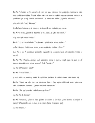 Pa-Aa: “¿Cuánto se le agregó?...de uno en uno, entonces hay quinientos veintinueve más
uno…quinientos treinta. Porque saben qué, este uno es, unidad, decena, centena, entonces a
quinientos yo le voy a sumar una unidad…le sumo una unidad, y ¿nueve más uno?”
Alg A-Pa: (A Coro) “Dieeeez.”
(La Pa hace la suma en la pizarra y la desarrolla en conjunto con los A)
Pa-A: “Y el uno, ¿dónde lo dejé? En la de…cena…y ¿dos más uno?...”
Alg A-Pa: (A coro) “Treees.”
Pa-A: “…y el cinco lo bajo. Ya, sigamos…quinientos treinta, todos…”
A-Pa: (A coro) “quinientos treinta y uno, quinientos treinta y dos…”
(La Pa y los A continúan contando, siguiendo la secuencia hasta el quinientos treinta y
nueve)
Pa-Aa: “Ya Pamela…después del quinientos treinta y nueve, ¿cuál crees tú que es el
sucesor de quinientos treinta y nueve? Solo Pamela…”
Aa-Pa: “¿Quinientos diez?”
Pa-Aa: “Ven a sumar…”
(La Aa pasa a la pizarra y realiza la operación, mientras la Pa hace callar a los demás A)
Pa-Aa: “Usted me dijo que era quinientos diez… ¿hay alguna diferencia entre quinientos
diez y quinientos cuarenta? ¿Sabes cuál es la diferencia?”
Pa-Aa: “¿En qué posición está el cuatro y el uno?”
Aa-Pa: “En la decena.”
Pa-Aa: “Entonces, ¿cuál es más grande, el cuatro, o el uno? ¿Este número es mayor o
menor? (Apuntando con el dedo en la pizarra hacia el número uno)
Aa-Pa: “Menor.”
 