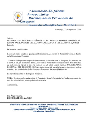 Asociación de Juntas
Parroquiales
Rurales de la Provincia de
Cotopaxi.
Acuerdo Ministerial N.-0305
Latacunga, 22 de agosto de 2011.

Señores
PRESIDENTES Y SEÑORITAS, SEÑORES SECRETARIAS/OS TESORERAS/OS DE LAS
JUNTAS PARROQUIALES DEL CANTÓN LATACUNGA Y DEL CANTÓN SAQUISILI
Presente.De nuestra consideración:
Reciba un atento saludo de quienes conformamos la Asociación de Juntas Parroquiales Rurales
de la Provincia de Cotopaxi.
El motivo de la presente es para informarles que el día miercoles 24 de agosto del presente año
a las 9h30 am, en las oficinas de la Asociación de Juntas Parroqquiales Rurales de la Provincia
de Cotopaxi, se llevará a cabo la reunión con el señor Martín Sanchez COORDINADOR
REGIONAL DEL REGISTRO SOCIAL, quien impartirá una charla acerca de quienes podrán
acseder y ser veneficiarios de los diferentes Programas Sociales del Gobierno.
Es importante contar su distinguida presencia.
NOTA: A esta reunión podra asistir el Presidente, Señor/a Secretaria /o y/o el representante del
area Social de la Junta, se ruega Puntual asistencia.
Atentamente,

Ing. Ángel Plazarte.
PRESIDENTE DE A.J.P.R.C.

DIRECCION: SUSANA DONOSO Y MANUELA CAÑIZARES, FRENTE AL PATRONATO
MUNICIPAL. .
TELF. 032-660-341 / 032-802-449
CORREO ELECTRONICO: ASO_JUNTASPARR_COTOPAXI@LATINMAIL.COM
LATACUNGA – ECUADOR.

 