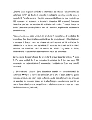 La forma usual de poder completar la información del Plan de Requerimientos de
Materiales (MRP) es desde el producto de categoría superior, en este caso, el
producto X. Para la semana 10 existe una necesidad bruta de este producto por
100 unidades, sin embargo, el inventario disponible (40 unidades) finalmente
determina que sólo se necesiten 60 unidades adicionales. Como el tiempo de
espera (lead time) para el producto X es de 2 semanas, el pedido se debe realizar
en la semana 8.
Posteriormente, por cada unidad del producto X necesitamos 2 unidades del
producto A. Esto determina la necesidad bruta del producto A en 120 unidades en
la semana 8. Luego, como se dispone de un inventario de 60 unidades del
producto A, la necesidad neta es sólo de 60 unidades, las cuales se piden con 3
semanas de antelación dado el tiempo de espera. Siguiendo el mismo
procedimiento se determinan las necesidades netas del producto B.
Es importante destacar el caso del producto C, el cual depende tanto de A como
B. Por cada unidad de A se necesitan 3 unidades de C (en este caso 180
unidades) y por cada unidad de B se necesitan 2 unidades de C (en este caso 80
unidades).
El procedimiento utilizado para desarrollar el Plan de Requerimientos de
Materiales (MRP) es la política de lotificación lote a lote, es decir, cada vez que se
necesitan unidades se piden éstas en forma exacta. Esta alternativa sin embargo
no garantiza los menores costos en la planificación, especialmente cuando los
costos de emisión (generar un pedido) son relativamente superiores a los costos
de almacenamiento (inventario).
 