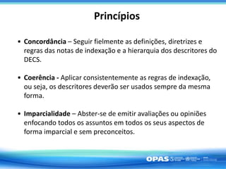 Princípios
• Concordância – Seguir fielmente as definições, diretrizes e
regras das notas de indexação e a hierarquia dos descritores do
DECS.
• Coerência - Aplicar consistentemente as regras de indexação,
ou seja, os descritores deverão ser usados sempre da mesma
forma.
• Imparcialidade – Abster-se de emitir avaliações ou opiniões
enfocando todos os assuntos em todos os seus aspectos de
forma imparcial e sem preconceitos.
 