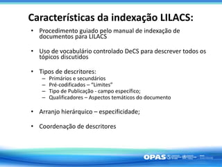Características da indexação LILACS:
• Procedimento guiado pelo manual de indexação de
documentos para LILACS
• Uso de vocabulário controlado DeCS para descrever todos os
tópicos discutidos
• Tipos de descritores:
– Primários e secundários
– Pré-codificados – “Limites”
– Tipo de Publicação - campo específico;
– Qualificadores – Aspectos temáticos do documento
• Arranjo hierárquico – especificidade;
• Coordenação de descritores
 