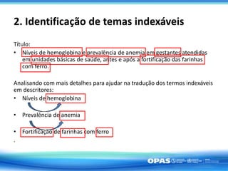 2. Identificação de temas indexáveis
Título:
• Níveis de hemoglobina e prevalência de anemia em gestantes atendidas
em unidades básicas de saúde, antes e após a fortificação das farinhas
com ferro.
Analisando com mais detalhes para ajudar na tradução dos termos indexáveis
em descritores:
• Níveis de hemoglobina
• Prevalência de anemia
• Fortificação de farinhas com ferro
.
 