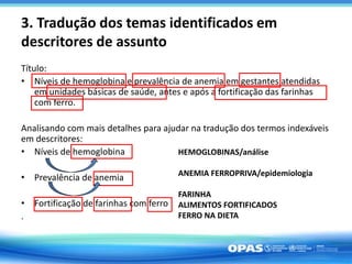 3. Tradução dos temas identificados em
descritores de assunto
Título:
• Níveis de hemoglobina e prevalência de anemia em gestantes atendidas
em unidades básicas de saúde, antes e após a fortificação das farinhas
com ferro.
Analisando com mais detalhes para ajudar na tradução dos termos indexáveis
em descritores:
• Níveis de hemoglobina
• Prevalência de anemia
• Fortificação de farinhas com ferro
.
HEMOGLOBINAS/análise
ANEMIA FERROPRIVA/epidemiologia
FARINHA
ALIMENTOS FORTIFICADOS
FERRO NA DIETA
 