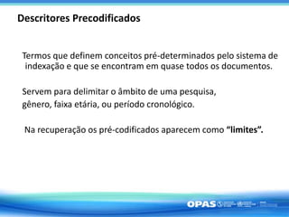 Descritores Precodificados
Termos que definem conceitos pré-determinados pelo sistema de
indexação e que se encontram em quase todos os documentos.
Servem para delimitar o âmbito de uma pesquisa,
gênero, faixa etária, ou período cronológico.
Na recuperação os pré-codificados aparecem como “limites”.
 