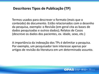 Termos usados para descrever o formato (mais que o
conteúdo) do documento. Estão relacionados com o desenho
da pesquisa, exemplo: o Revisão (em geral cita as bases de
dados pesquisadas e outros dados); Relatos de Casos
(descreve os dados dos pacientes, ex. idade, sexo, etc.)
A importância da indexação dos TPs é delimitar a pesquisa.
Por exemplo, um pesquisador tem interesse apenas por
artigos de revisão da literatura em um determinado assunto.
Descritores Tipos de Publicação (TP)
 