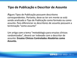 Tipo de Publicação x Descritor de Assunto
Alguns Tipos de Publicação possuem descritores
correspondentes. Portanto, deve-se ter em mente se está
sendo analisado o Tipo de Publicação como formato ou como
assunto. Para diferenciar os descritores de assunto possuem a
terminação “como assunto”
Um artigo com o tema “metodologia para ensaios clínicos
randomizados”, deverá ser indexado com o descritor de
assunto: Ensaios Clínicos Controlados Aleatórios como
Assunto.
 