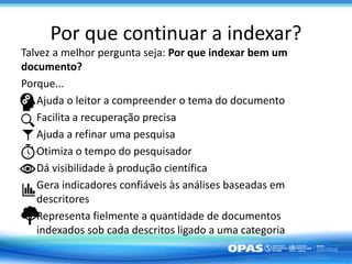 Por que continuar a indexar?
Talvez a melhor pergunta seja: Por que indexar bem um
documento?
Porque...
Ajuda o leitor a compreender o tema do documento
Facilita a recuperação precisa
Ajuda a refinar uma pesquisa
Otimiza o tempo do pesquisador
Dá visibilidade à produção científica
Gera indicadores confiáveis às análises baseadas em
descritores
Representa fielmente a quantidade de documentos
indexados sob cada descritos ligado a uma categoria
 