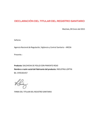 DECLARACIÓN DEL TITULAR DEL REGISTRO SANITARIO
Machala, 04 Enero del 2015
Señores
Agencia Nacional de Regulación, Vigilancia y Control Sanitario – ARCSA
Presente.-
Producto: SALCHICHA DE POLLO CON PIMIENTO ROJO
Nombre o razón social del fabricante del producto: INDUSTRIA LOPTIN
CI.- 0705301457
FIRMA DEL TITULAR DEL REGISTRO SANITARIO
 