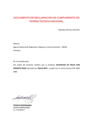DOCUMENTO DE DECLARACION DE CUMPLIMIENTO DE
NORMA TECNICA NACIONAL
Machala, 04 Enero del 2015
Señores
Agencia Nacional de Regulación, Vigilancia y Control Sanitario – ARCSA
Presente.-
De mi consideración
Por medio del presente certifico que el producto SALCHICHAS DE POLLO CON
PIMIENTO ROJO fabricado por POLLO RICO , cumple con la norma técnica NTE INEN
2085.
TÉCNICO RESPONSABLE
JAVIER CAMPOVERDE
C.I. 0705382877
 