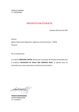 ALBERTO CARRION
C.I. 0701587360
PROYECTO DE ETIQUETA
Machala, 04 Enero del 2015
Señores
Agencia Nacional de Regulación, Vigilancia y Control Sanitario – ARCSA
Presente.-
De mi consideración
La empresa INDUSTRIA LOPTIN, declara que el proyecto de etiqueta presentado para
el producto SALCHICHAS DE POLLO CON PIMIENTO ROJO, se aplicara para los
contenidos y/o marcas declarados en el formulario de solicitud.
TÉCNICO RESPONSABLE
JAVIER CAMPOVERDE
C.I. 0705382877
 