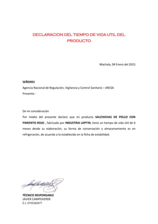 DECLARACION DEL TIEMPO DE VIDA UTIL DEL
PRODUCTO
Machala, 04 Enero del 2015
SEÑORES
Agencia Nacional de Regulación, Vigilancia y Control Sanitario – ARCSA
Presente.-
De mi consideración
Por medio del presente declaro que mi producto SALCHICHAS DE POLLO CON
PIMIENTO ROJO , fabricado por INDUSTRIA LOPTIN, tiene un tiempo de vida útil de 6
meses desde su elaboración, su forma de conservación y almacenamiento es en
refrigeración, de acuerdo a lo establecido en la ficha de estabilidad.
TÉCNICO RESPONSABLE
JAVIER CAMPOVERDE
C.I. 0705382877
 