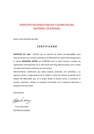 ESPECIFICACIONES FISICAS Y QUIMICAS DEL
MATERIAL DE ENVASE.
Quito, 10 de diciembre del 2015
C E R T I F I C A D O
PLÁSTICOS Cía. Ltda. Certifica que el material las bolsas termoencogibles para
vacío de celulosa son insumos utilizados en la fabricación de material de empaque para
el cliente INDUSTRIA LOPTIN son ATÓXICOS para la salud humana, cumplen las
regulaciones internacionales de la FDA (Food and drug Administration); por lo tanto
son aptos para envasar productos de uso humano
Adicionalmente, certificamos que todos nuestros productos, son sometidos a un
riguroso control y aseguramiento de la calidad a través del sistema de gestión de la
calidad ISO 9001;2008, que se lo realiza desde la materia prima, el producto en
proceso; impresión, refilado y el producto terminado, con la respectiva liberación y
despacho final del cliente.
Atentamente
Firma autorizada
GESTIÓN DE CALIDAD
 