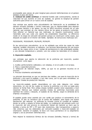 aconsejable para piezas de gran longitud para prevenir deformaciones en el parison
debidas al peso del mismo.
2. Cabezal de salida continua: el material fundido sale continuamente, siendo la
velocidad tal que durante el ciclo de soplado, se genera la longitud de parisón
suficiente para entrar en un nuevo ciclo de soplado.
Una ventaja que aporta este procedimiento de fabricación es la posibilidad de
obtener envases (botellas y tarros) multicapa, que es imprescindible para disponer
de envases barrera a los gases, ya que es difícil encontrar envases de un solo
material, que protejan de una manera eficaz de los gases al producto contenido.
Para obtener un material que sea multicapa, se requiere coextrusionar varios
materiales para que cada uno aporte las propiedades requeridas. La diferencia
reside en la etapa de extrusión del parisón porque se coextruyen varias capas, que
después se soplan en el interior del molde. Ejemplos de estructuras multicapa son:
PE/EVOH/PE, PP/EVOH/PP, PE/PA/PE, PP/PA/PP.
En las estructuras precedentes, no se ha señalado que entre las capas de cada
material, también interviene un adhesivo. Los factores determinantes de una buena
unión de las capas entre sí son: tiempo de permanencia lo más prolongado posible,
y una elevada temperatura y presión, una vez unidos los materiales en el cabezal.
2. Inyección-soplado.
Las ventajas que aporta la obtención de la preforma por inyección, pueden
enumerarse como sigue:
1. Cuellos perfectamente calibrados y sin rebabas, ni en el cuello ni en la base.
2. Peso y capacidad precisos.
3. Utilización de material virgen, 100%, ya que no se generan recortes en el
proceso.
4. Proceso totalmente automatizado.
La principal desventaja es que se precisan dos moldes, uno para la inyección de la
preforma y otro para el soplado, y son más caros, por lo que para rentabilizar, se
requieren tiradas de producción mayores.
La inyección-soplado puede desarrollarse en una sola máquina con varias
estaciones, en una de las cuales se inyecta la preforma y en otra se sopla para
obtener la forma final. Pero ambas etapas también pueden estar separadas a nivel
industrial: fábricas que realizan grandes tiradas de preformas inyectadas para
optimizar los costes y después, el soplado de las mismas, según la demanda de la
empresa envasadora.
El soplado puede estar asistido por una varilla que produce el estiramiento de la
preforma. El aire se introduce por la punta del soplador, para lograr una buena
distribución del material. La preforma es forzada contra la cavidad de soplado,
donde se enfría y adopta la forma del molde. La combinación del estirado junto con
la inyección del aire provoca la orientación biaxial del material ya hace que la
botellas y tarros de PET o PP sean más resistentes, más transparentes y aspecto
más atractivo que los elaborados por extrusión-soplado o inyección-soplado sin
orientación. Durante el soplado, la boca con rosca permanece en su alojamiento
original y así se previenen deformaciones.
Para mejorar la resistencia térmica de los envases (botellas, frascos y tarros) de
 