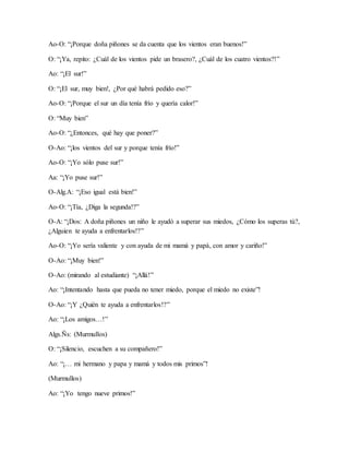 Ao-O: “¡Porque doña piñones se da cuenta que los vientos eran buenos!”
O: “¡Ya, repito: ¿Cuál de los vientos pide un brasero?, ¿Cuál de los cuatro vientos?!”
Ao: “¡El sur!”
O: “¡El sur, muy bien!, ¿Por qué habrá pedido eso?”
Ao-O: “¡Porque el sur un día tenía frío y quería calor!”
O: “Muy bien”
Ao-O: “¿Entonces, qué hay que poner?”
O-Ao: “¡los vientos del sur y porque tenía frío!”
Ao-O: “¡Yo sólo puse sur!”
Aa: “¡Yo puse sur!”
O-Alg.A: “¡Eso igual está bien!”
Ao-O: “¡Tía, ¿Diga la segunda!?”
O-A: “¡Dos: A doña piñones un niño le ayudó a superar sus miedos, ¿Cómo los superas tú?,
¿Alguien te ayuda a enfrentarlos!?”
Ao-O: “¡Yo sería valiente y con ayuda de mi mamá y papá, con amor y cariño!”
O-Ao: “¡Muy bien!”
O-Ao: (mirando al estudiante) “¡Allá!”
Ao: “¡Intentando hasta que pueda no tener miedo, porque el miedo no existe”!
O-Ao: “¡Y ¿Quién te ayuda a enfrentarlos!?”
Ao: “¡Los amigos…!”
Algs.Ñs: (Murmullos)
O: “¡Silencio, escuchen a su compañero!”
Ao: “¡… mi hermano y papa y mamá y todos mis primos”!
(Murmullos)
Ao: “¡Yo tengo nueve primos!”
 