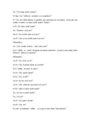 Ao: “¡Yo tengo quince primos!”
O-Algs. Aos: “¡Silencio, escuchen a su compañero!”
O: “¡Ya, tres: Doña piñones se quedaba sola encerrada con sus miedos, ¿Crees que esta
actitud es buena o es mejor pedir ayuda?! Explica.”
A-O: “¡Es mejor pedir ayuda!”
Ao: “¡Estamos en la tres!”
Aa-O: “¡Yo escribí nada en la dos!”
Ao-O: “¡Tía, yo no escribí nada en la dos!”
(Murmullos)
Ao: “¡Tía, terminé todooo….todo, todo, todo!”
O-A: “¡Shhh…ya, cuatro: Responde de manera individual: ¿A qué le tenía miedo Doña
Piñones?! ¡Marca tu respuesta!”
(Murmullos)
Ao-O: “¡Yo sé tía, yo sé!”
Ao-O: “¡Tía, la puede repetir no escuche!”
O-A: “¡Shhh…levanten la mano!”
Ao-O: “¡Tía, puede repetir!”
O-Ao: “¡Ya, ¿Cuál!?”
Ao-O: “¡la tres, tía la tres!”
Ao-O: “¡Tía, ¿Qué hay que poner en la tres?!”
O-Ao: “¡Que es mejor pedir ayuda!”
Ao: “¡La tres es pedir ayuda!”
Ao: “¡Ya tía”!
Ao-O: “¡Yo quiero decirla!”
Ao-O: “¡Tía, tía!”
O: (mira al estudiante) “¡Shhh… ya, a qué le tenía miedo doña piñones!”
 