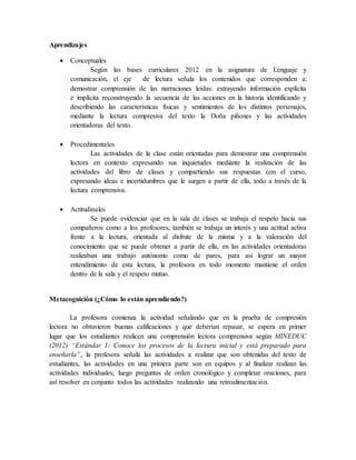 Aprendizajes
 Conceptuales
Según las bases curriculares 2012 en la asignatura de Lenguaje y
comunicación, el eje de lectura señala los contenidos que corresponden a:
demostrar comprensión de las narraciones leídas: extrayendo información explícita
e implícita reconstruyendo la secuencia de las acciones en la historia identificando y
describiendo las características físicas y sentimientos de los distintos personajes,
mediante la lectura compresiva del texto la Doña piñones y las actividades
orientadoras del texto.
 Procedimentales
Las actividades de la clase están orientadas para demostrar una comprensión
lectora en contexto expresando sus inquietudes mediante la realización de las
actividades del libro de clases y compartiendo sus respuestas con el curso,
expresando ideas e incertidumbres que le surgen a partir de ella, todo a través de la
lectura comprensiva.
 Actitudinales
Se puede evidenciar que en la sala de clases se trabaja el respeto hacia sus
compañeros como a los profesores, también se trabaja un interés y una actitud activa
frente a la lectura, orientada al disfrute de la misma y a la valoración del
conocimiento que se puede obtener a partir de ella, en las actividades orientadoras
realizaban una trabajo autónomo como de pares, para así lograr un mayor
entendimiento de esta lectura, la profesora en todo momento mantiene el orden
dentro de la sala y el respeto mutuo.
Metacognición (¿Cómo lo están aprendiendo?)
La profesora comienza la actividad señalando que en la prueba de compresión
lectora no obtuvieron buenas calificaciones y que deberían repasar, se espera en primer
lugar que los estudiantes realicen una comprensión lectora comprensiva según MINEDUC
(2012) “Estándar 1: Conoce los procesos de la lectura inicial y está preparado para
enseñarla”, la profesora señala las actividades a realizar que son obtenidas del texto de
estudiantes, las actividades en una primera parte son en equipos y al finalizar realizan las
actividades individuales; luego preguntas de orden cronológico y completar oraciones, para
así resolver en conjunto todos las actividades realizando una retroalimentación.
 